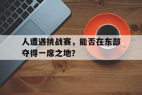 人遭遇挑战赛,能否在东部夺得一席之地参加